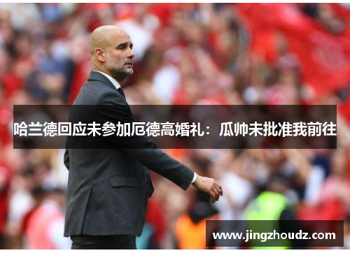 哈兰德回应未参加厄德高婚礼:瓜帅未批准我前往 哈兰德回应未参加厄德高婚礼:瓜帅未批准我前往