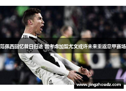 范佩西回忆昔日归途 曾考虑加盟尤文或许未来重返意甲赛场