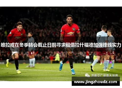 维拉或在冬季转会截止日前寻求租借拉什福德加强锋线实力 维拉或在冬季转会截止日前寻求租借拉什福德加强锋线实力