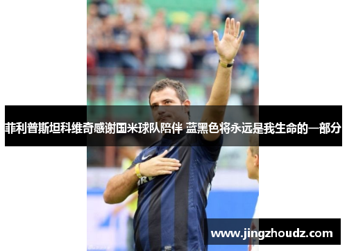 菲利普斯坦科维奇感谢国米球队陪伴 蓝黑色将永远是我生命的一部分 菲利普斯坦科维奇感谢国米球队陪伴 蓝黑色将永远是我生命的一部分